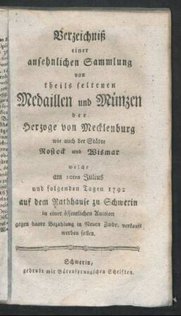 Verzeichniß einer ansehnlichen Sammlung von theils seltenen Medaillen und Münzen der Herzoge von Mecklenburg wie auch der Städte Rostock und Wismar : welche am 10ten Julius und folgenden Tagen 1792 auf dem Rathhause zu Schwerin in einer öffentlichen Auction ... verkauft werden sollen
