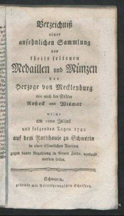 Verzeichniß einer ansehnlichen Sammlung von theils seltenen Medaillen und Münzen der Herzoge von Mecklenburg wie auch der Städte Rostock und Wismar : welche am 10ten Julius und folgenden Tagen 1792 auf dem Rathhause zu Schwerin in einer öffentlichen Auction ... verkauft werden sollen