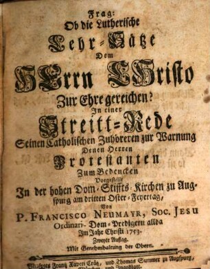 Frag: Ob die Lutherischen Lehr-Sätze Dem Herrn Christo zur Ehre gereiche? : In einer Streitt-Rede Seinen Catholischen Zuhöreren zu Warnung Denen Herren Protestanten Zum Bedencken Vorgestellt In der hohen Dom-Stiffts-Kirchen zu Augspurg am dritten Oster-Feyertag