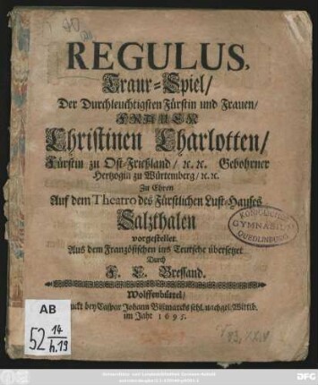 Regulus : Traur-Spiel/ Der Durchleuchtigsten Fürstin und Frauen/ Frauen Christinen Charlotten/ Fürstin zu Ost-Frießland/ [et]c. [et]c. Gebohrner Hertzogin zu Würtemberg/ [et]c. [et]c. Zu Ehren Auf dem Theatro des Fürstlichen Lust-Hauses Salzthalen vorgestellet
