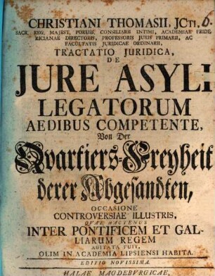Christiani Thomasii, JCti ... Tractatio Juridica, De Jure Asyli Legatorum Aedibus Competente : Occasione Controversiae Illustris, Qvae Hactenus Inter Pontificem Et Galliarum Regem Agitata Fuit, Olim In Academia Lipsiensi Habita = Von Der Qvartiers-Freyheit derer Abgesandten