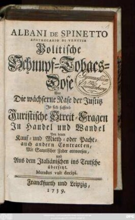 Albani De Spinetto Apothecario Di Venetia Politische Schnupf-Tobacs-Dose Vor Die wächserne Nase der Justitz : Jn sich fassend Juristische Streit-Fragen Jn Handel und Wandel Von denen Kauf- und Mieth- oder Pacht- auch andern Contracten ; Mit Satyrischer Feder entworfen, und Aus dem Italiänischen ins Teutsche übersetzt