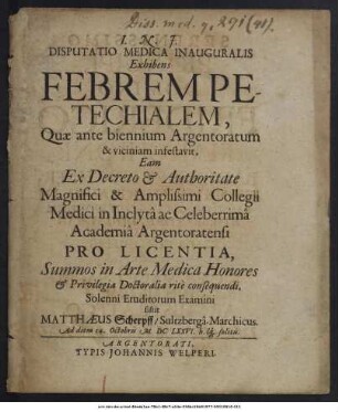 Disputatio Medica Inauguralis Exhibens Febrem Petechialem / Quae ante biennium Argentoratum & viciniam infestavit, Eam Ex Decreto & Authoritate ... Collegii Medici in Inclyta ac Celeberrima Academia Argentoratensi ... Solenni Eruditorum Examini sistit Matthaeus Scherpff/ Sultzberga-Marchicus. Ad diem 14. Octobris MDCLXXVI. ...