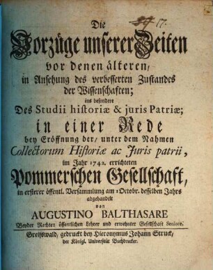 Die Vorzüge unserer Zeiten vor denen älteren, in Ansehung des verbesserten Zustandes der Wissenschaften; ins besondere Des Studii historiæ & juris Patriæ : in einer Rede bey Eröffnung der, unter dem Nahmen Collectorum Historiæ ac Juris patrii, im Jahr 1742. errichteten Pommerschen Gesellschaft, in ersterer öffentl. Versammlung am 1 Octobr. desselben Jahrs abgehandelt