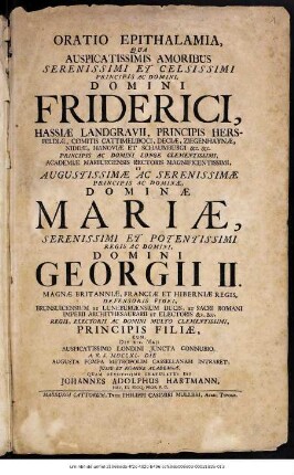 Oratio Epithalamia, Qua Auspicatissimis Amoribus Serenissimi Et Celsissimi Principis Ac Domini, Domini Friderici, Hassiæ Landgravii, ... Et Augustissimæ Ac Serenissimæ Principis Ac Dominæ, Dominæ Mariæ, Serenissimi Et Potentissimi Regis Ac Domini Georgii II. Magnæ Britanniæ, Franciæ Et Hiberniæ Regis, ... Principis Filiæ, Cum Die XIX. Maji ... A.R.S. MDCCXL. Die Augusta Pompa Metropolim Cassellanam Intraret, Jussu Et Nomine Academiæ, Quam Devotissime Gratulatus Est Johannes Adolphus Hartmann, Hist. Et Eloq. Prof. P. O.