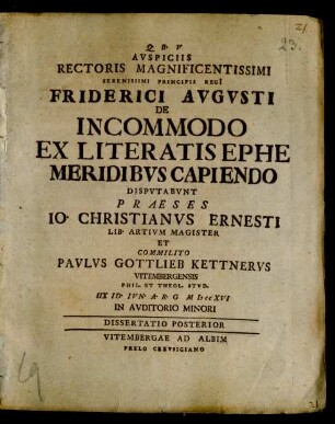 Avspiciis Rectoris Magnificentissimi Serenissimi Principis Regi Friderici Avgvsti De Incommodo Ex Literatis Ephemeridibvs Capiendo Dispvtabvnt Praeses Io. Christianvs Ernesti Lib. Artivm Magister Et Commilito Pavlvs Gottlieb Kettnervs Vitembergensis Phil. Et Theol. Stvd. IIX Id. Ivn. A.R.G MDCCXVI In Avditorio Minori : Dissertatio Posterior