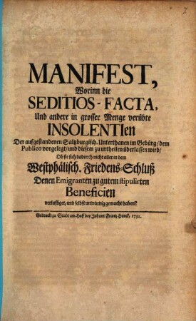 Manifest, Worinn die Seditios-Facta, Und andere in grosser Menge verübte Insolentien Der aufgestandenen Saltzburgisch. Unterthanen im Gebürg, dem Publico vorgelegt, und diesem zu urtheilen überlassen wird, Ob sie sich dadurch nicht aller in dem Westphälisch. Friedens-Schluß Denen Emigranten zu gutem stipulirten Beneficien verlustiget, und selbst unwürdig gemacht haben?