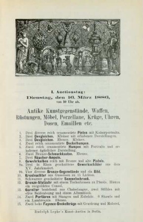 I. Auctionstag: Dienstag, den 16. März 1886, von 10 Uhr ab. Antike Kunstgegenstände, Waffen, Rüstungen, Möbel, Porzellane, Krüge, Uhren, Dosen, Emaillen etc.