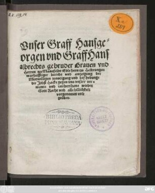 Vnser Graff Hansge=||orgen vnd Graff Hans||albrechts gebruder Grauen vnd || Herren tzu Mansfeldt Edle hern tzu Heldrungen || warhafftiger bericht vnd antzeigung der || Mutwilligen zunotigung vnd befhedunge || die Jobst Hacke gegen vns vnserr ver=||wante vnd vntherthane wieder || Gott Recht vnd alle billichkeit || vorgenomen vnd || geübet.||