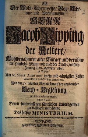 Als Der Wohl-Ehrenveste, Vor-Achtbare und Wohlfürnehme Herr Jacob Pipping, der Aeltere, Wohlbenahmter alter Bürger und berühmter Handels-Mann, wie auch der Tuch-Händler-Innung Ober-Aeltester alhier zu Leipzig, Am 26. Martii, Anno 1706. im ein und achtzigsten Jahre seines Alters, in Gott selig verschieden ... Schrieb folgendes Denen hinterlassenen sämtlichen Leidtragenden zur kräfftigen Aufrichtung Das hiesige Ministerium