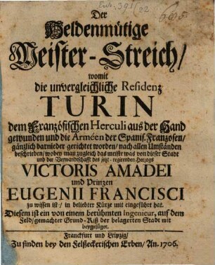Der Heldenmütige Meister-Streich, womit die unvergleichliche Residenz Turin dem Französischen Herculi aus der Hand gewunden und die Arméen der Spanis. Franzosen, gänzlich darnieder gerichtet worden, auch allen Umständen beschrieben, wobey man zugleich das meiste was von dieser Stadt und der Verwandtschafft des jetzt-regirenden Herzogs Victoris Amadei und Prinzen Eugenii Francisci zu wissen ist, in beliebter Kürze mit eingeführt hat : Diesem ist ein von einem berühmten Ingenieur, auf dem Feld, gemachter Grund-Riß der belagerten Stadt mit beygefüget