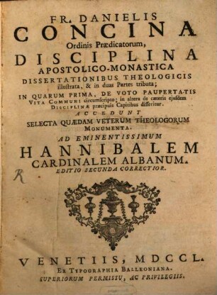 Fr. Danielis Concina Ordinis Praedicatorum, Disciplina Apostolico-Monastica : Dissertationibus Theologicis illustrata, & in duas Partes tributa ; In Quarum Prima, De Voto Paupertatis Vita Communi circumscripto; in altera de caeteris ejusdem Disciplinae praecipuis Capitibus disseritur. Accedunt Selecta Quaedam Veterum Theologorum Monumenta