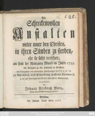 Die Schreckenvollen Anstalten vieler unter den Christen, in ihren Sünden zu sterben, ehe sie sichs versehen : am Feste der Reinigung Mariä im Jahre 1753. der Gemeine zu St. Elisabeth in Breßlau, aus Gelegenheit des ordentlichen Fest-Evangelii Lucä II. v. 22 - 32. zu Warnung und Erweckung wahren Kummers, in der auf Verlangen dem Drucke überlassenen Amtspredigt, vorgestellet
