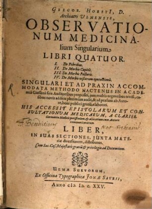 Gregor. Horsti, D., Archiatri Ulmensis, Observationum medicinalium singularium libri quatuor : I. De febribus ; II. De morbis capitis ; III. De morbis pectoris ; IV. De morbis viscerum concoctionis ; singulari et ad praxin accommodata methodo hactenus in academia Giessena suis auditoribus propositi, iam multis urgentibus revisi, casibus novis additis plurimùm aucti, & ad praelum ab autore, boni publici gratiâ, elaborati