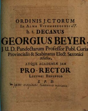Ordinis J.C.torum In Alma Vitembergensi h. t. Decanus Georgius Beyer, J.U.D. Pandectarum Professor Publ. Curiae Provincialis & Scabinatus Elect. Saxonici Assessor, Atque Academiae Jam Pro-Rector Lectori Benevolo S. P. D.