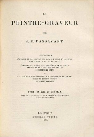 Le peintre-graveur : contenant l'histoire de la gravure sur bois, sur métal et au burin jusque vers la fin du XVI. siècle, l'histoire du nielle avec complément de la partie descriptive de l'essai sur les nielles de Duchesne Ainé et un catalogue supplémentaire aux estampes du XV. et XVI. siècle du Peintre-graveur de Adam Bartsch, 6. Avec la table générale et alphabétique des maîtres et des monogrammes