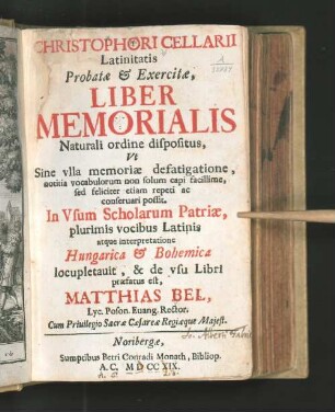 Christophori Cellarii Latinitatis Probatæ & Exercitæ, Liber Memorialis : Naturali ordine dispositus, Vt Sine vlla memoriæ defatigatione, notitia vocabulorum non solum capi facillime, sed feliciter etiam repeti ac conseruari possit ... ; atque interpretatione Hungarica & Bohemica locupletauit, & de vsu Libri præfatus est, Matthias Bel, Lyc. Poson. Euang. Rector