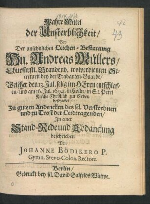 Wahre Mittel der Unsterblichkeit : Bey der ansehnlichen Leichen-Bestattung Hn. Andreas Müllers/ Churfürstl. Brandenb. wolverdienten Secretarii bey der Trabanten-Guarde/ Welcher den 13. Jul. selig im Herrn entschlafen/ und am 16. Jul. 1694. in Cölln/ in St. Petri Kirche Christlich zur Erden beschicket