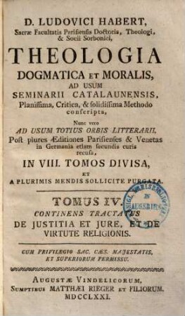 D. Ludovici Habert, Sacrae Facultatis Parisiensis Doctoris, ... theologia dogmatica et moralis : ad usum seminarii catalaunensis planissima, critica, et solidissima methodo conscripta , nunc vero ad usum totius orbis litterarii, post plures editiones parisienses et venetas in Germania etiam secundis curis recusa, in VIII. tomos divisa, et a plurimis mendis sollicite purgata, 4. De Justitia Et Jure, Et De Virtute Religionis