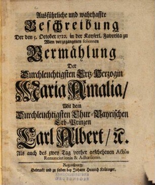 Ausführliche und wahrhaffte Beschreibung Der den 5. October 1722. ... vorgegangenen solennen Vermählung Der Durchleuchtigsten Ertz-Herzogin Maria Amalia Mit dem Durchleuchtigsten Chur-Bayrischen Erb-Prinzen Carl Albert [et]c. Als auch des zwey Tag vorher geschehenen Actûs Renunciationis & Adhaesionis
