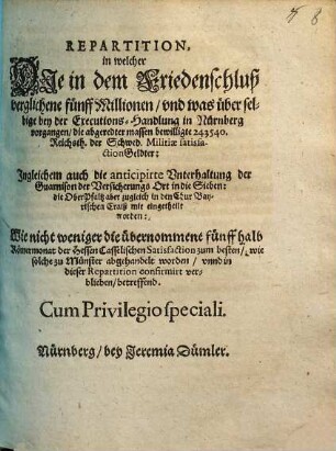 Repartition : in welcher Die in dem Friedenschluß verglichene fünff Millionen/ und was über selbige bey der Executions-Handlung in Nürnberg vorgangen/ die abgeredter massen bewilligte 243540. Reichsth. der Schwed. Militiae satisfactionGeldter: Ingleichem auch die anticipirte Unterhaltung der Guarnison der Versicherungs Ort in die Sieben: die OberPfaltz aber zugleich in den Chur Bayerischen Craiß mit eingetheilt worden: Wie nicht weniger die übernommene fünff halb Römermonat der Hessen Casselischen Satisfaction zum besten/ wie solche zu Münster abgehandelt worden/ unnd in dieser Repartition confirmirt verblieben/ betreffend ; [... Actum Nürnberg/ den 25 Junii/ Anno Ein tausend/ sechshundert und fünfftzigsten Jahrs]