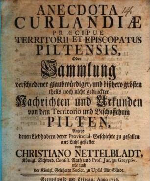 Anecdota Curlandiæ Præcipue Territorii Et Episcopatus Piltensis, Oder Sammlung verschiedener glaubwürdiger, und bißhero grösten theils noch nicht gedruckter Nachrichten und Urkunden von dem Territorio und Bischoffthum Pilten : Anjetzo denen Liebhabern derer Provincial-Geschichte zu Gefallen ans Licht gestellt von Christiano Nettelbladt, Königl. Schwed. Consist. Rath und Prof. Jur. zu Greypsw. wie auch der Königl. Gelehrten Societ. zu Upsal Mit-Gliede Sammlung verschiedener glaubwürdiger, und bißhero grösten theils noch nicht gedruckter Nachrichten und Urkunden von dem Territorio und Bischoffthum Pilten