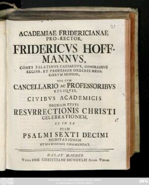 Academiae Fridericianae Pro-Rector, Fridericvs Hoffmannvs, Comes Palatinvs Caesarevs, Consiliarivs Regivs, Et Professor Ordinis Medicorvm Senior, Vna Cvm Cancellario Ac Professoribvs Reliqvis, Civibvs Academicis Dignam Festi Resvrrectionis Christi Celebrationem, Et In Ea Piam Psalmi Sexti Decimi Meditationem Hvmanisse Commendat