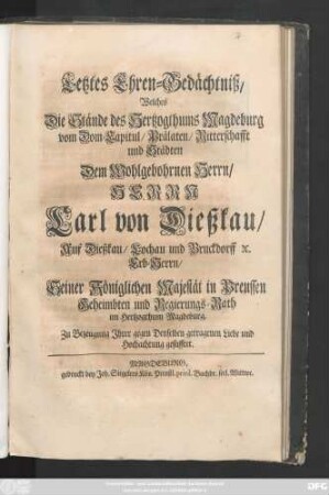 Letztes Ehren-Gedächtniß, Welches Die Stände des Hertzogthums Magdeburg vom Dom-Capitul, Prälaten, Ritterschaft und Städten Dem Wohlgebohrnen Herrn, Herrn Carl von Dießkau, Auf Dießkau, Lochau und Bruckdorff [et]c. Erb-Herrn, Seiner Königlichen Majestät in Preussen Geheimbten und Regierungs-Rath im Hertzogthum Magdeburg, Zu Bezeugung Jhrer gegen Denselben getragenen Liebe und Hochachtung gestifftet.