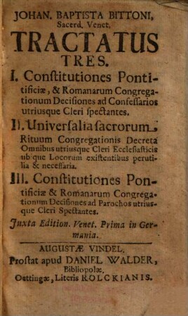 Johan. Baptista Bittoni Tractatus tres : I. Constitutiones pontificiae, & Romanorum congregationum decisiones ad confessarios utriusque cleri spectantes, II. Universalia sacrorum rituum congregationis decreta omnibus utriusque cleri ecclesiasticis ubique locorum existentibus perutilia & necessaria, III. Constitutiones pontificiae & Romanorum congregationum decisiones ad parochos untriusque cleri spectantes