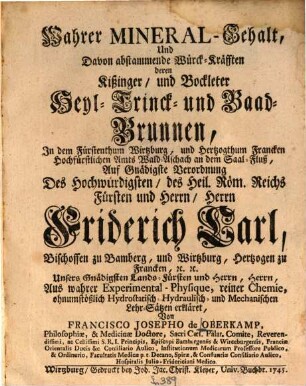 Wahrer Mineral-Gehalt, Und Davon abstammende Würck-Kräfften deren Kißinger, und Bockleter Heyl-Trinck- und Baad-Brunnen, In dem Fürstenthum Wirtzburg, und Hertzogthum Francken Hochfürstlichen Amts Wald-Aschach an dem Saal-Fluß : Auf Gnädigste Verordnung Des Hochwürdigsten, des Heil. Röm. Reichs Fürsten und Herrn, Herrn Friderich Carl, Bischoffen zu Bamberg, und Wirtzburg, Hertzogen zu Francken, [etc. [et]c. ... Aus wahrer Experimental-Physique, reiner Chemie, ohnumstößlich Hydrostatisch- Hydraulisch- und Mechanischen Lehr-Sätzen erkläret