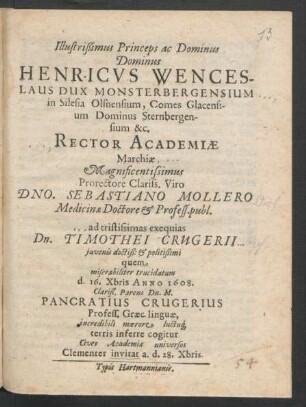 Illustrißimus Princeps ac Dominus Dominus Henricus Wenceslaus Dux Monsterbergensium ... &c. Rector Academiae Marchiae ... Dno. Sebastiano Mollero Medicinae Doctore & Profess. publ. ad tristissimas exequias Dn. Timothei Crugerii iuvenis doctiß: & politißimi quem miserabiliter trucidatum d. 16. Xbris Anno 1608. Clariß. Parens Dn. M. Pancratius Crugerius Profess. Graec. linguae, incredibili moerore luctuq[ue] terris inferre cogitur Cives Academiae universos Clementer invitat a. d. 28. Xbris
