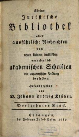 Kleine juristische Bibliothek oder ausführliche Nachrichten von neuen kleinern iuristischen vornehmlich akademischen Schriften. 4. 1789 = St. 13 - 16