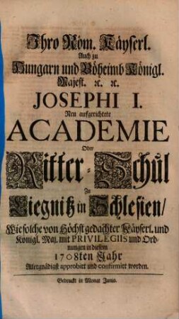 Ihro Röm. Kayserl. Auch zu Hungarn und Böheimb Königl. Majest. ... Josephi I. Neu aufgerichtete Academie Oder Ritter-Schul Zu Liegnitz in Schlesien : Wie solche von Höchst gedachter Kayserl. und Königl. Maj. mit Privilegiis und Ordnungen in diesem 1708ten Jahr Allergnädigst approbirt und confirmirt worden