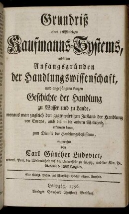 Grundriß eines vollständigen Kaufmanns-Systems : nebst den Anfangsgründen der Handlungswissenschaft, und angehängten kurzen Geschichte der Handlung zu Wasser und zu Lande ; woraus man zugleich den gegenwärtigen Zustand der Handlung von Europa, auch bis in die andern Welttheile erkennen kann [...]