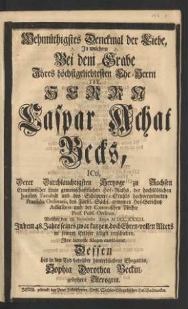 Wehmüthigstes Denckmal der Liebe, Jn welchem Bei dem Grabe Jhres höchstgeliebtesten Ehe-Herrn ... Caspar Achat Becks, ICti, Derer ... Hertzoge zu Sachsen Ernestinischer Linie ... Hof-Raths, der ... Juristen Facultät und des Schöppen-Stuhls ... Praesidis Ordinarii ... und der Canonischen Rechte Prof. Publ. Ordinar. Welcher den 28. Novembr. Anno MDCCXXXIII. ... seligst verschieden