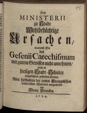 Des Ministerii zu Stade Wohlbedächtige Ursachen, warumb Sie des Gesenii Catechismum mit gutem Gewissen nicht annehmen, noch in hiesigen Stadt-Schulen einzuführen gestatten können : Allen Liebhabern der reinen Evangelischen Lutherischen Wahrheit mitgetheilet