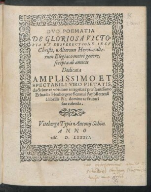 DVO POEMATIA || DE GLORIOSA VICTO=||RIA ET RESVRRECTIONE IESV || Christi, Alterum Heroico alte-||rum Elegiaco metri genere,|| scripta ab amicis || Dedicata || AMPLISSIMO ET || SPECTABIBLI VIRO PIETATIS,|| ... Erhardo Heubergero Senatui Ambstettensi || á libellis &c. domino ac fautori || suo colendo.||