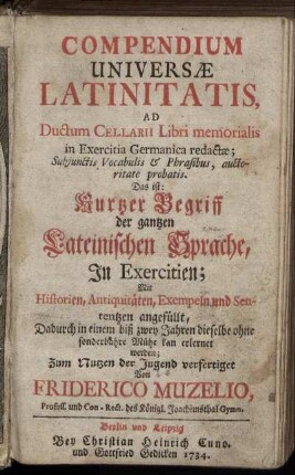 Compendium Universæ Latinitatis : Ad Ductum Cellarii Libri memorialis in Exercitia Germanica redactæ; Subjunctis Vocabulis [et] Phrasibus, auctoritate probatis ; Das  Kurtzer Begriff der gantzen Lateinischen Sprache, In Exercitien, In Exercitien; Mit Historien, Antiquitäten, Exempeln und Sententzen angefüllt, Dadurch in einem biß zwey Jahren dieselbe ohne sonderbahre Mühe kan erlernet werden