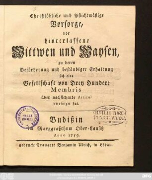 Christlöbliche und Pflichtmäßige Vorsorge, vor hinterlassene Wittwen und Waysen, zu deren Beförderung und beständiger Erhaltung sich eine Gesellschaft von Drey Hundert Membris über nachstehende Articul vereiniget hat : Budißin im Marggraffthum Ober-Lausitz Anno 1759.