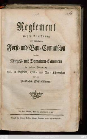 Reglement wegen Anordnung einer immediaten Forst- und Bau-Commißion bey den Krieges- und Domainen-Cammern in jeder Provinz excl. in Schlesien, Süd- und Neu-Ostpreußen und den Fränkischen Fürstenthümern : De Dato Berlin, den 15. September 1798.