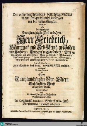 Die verborgene Weißheits-volle Weege Gottes in dem seeligen Wechsel dieser Zeit mit der frohen Ewigkeit wollten, als der ... Herr Friedrich, Marggraf und Erb-Printz zu Baden und Hachberg, ... den 26. Martii 1732 ... entschlief, und darauf den 11. May ... in dero ... Kruft eingesencket wurde, seufzend besehen und ... überreichen der Hochfürstl. Residenz-Stadt Carls-Ruh Burgermeister, Gericht und Rath