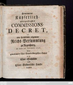 Fernerweites Kayserlich-allergnädigstes Commissions-Decret, an eine Hochlöblich-allgemeine Reichs-Versammlung zu Regenspurg, de dato 26. Februarii 1757. Den gewaltsamen Chur-Brandenburgischen Einfall in die Chur-Sächsische und Chur-Böhmische Lande betreffend