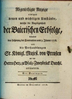 Abgenöthigte Anzeige einiger neuen und wichtigen Umstände, welche die Angelegenheit der Baierischen Erbfolge, besonders den Ursprung der Convention vom 3. Jänner 1778. und die Verhandlungen Sr. Königl. Majest. von Preußen mit des Herrn Herz. zu Pfalz-Zweybrück Durchl. erläutern : Mit Beylagen