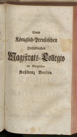 Einem Königlich-Preußischen Hochlöblichen Magistrat-Collegio der königlichen Residenz Berlin. - Dem Hochwohlgebohrnen,...Herren Präsident, Bürgermeistern, Syndicis, und Rathmännern, Meinen Höchst- und Hochzuehrenden Herren.