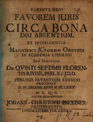 Favorem Iuris Circa Bona Diu Absentium, Ex Indulgentia Magnifici ICtorum Ordinis In Academia Lipsiensi Sub Praesidio Dn. Quinti Septimii Florentis Rivini, Phil. Et I.U.D. Publico Faventium Examini Proponit D. IV. Decemb. Anno MDCLXXIX. H.L.Q.C. Autor-Respondens Johann-Christoph Gerber, Freibergensis