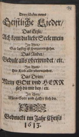 Drey schöne newe Geistliche Lieder : Das Erste/ Ach kom du liebe Seele mein Im Thon/ Gar lustig ist sparzieren gehn. Das Ander/ Gedult alls oberwindet/ etc. Im Thon: Die Lieb alls oberwindet. Das Dritte/ Mein Gott und Herr steh du mir bey/ etc. Im Thon: Mein Gott und Herr steh du
