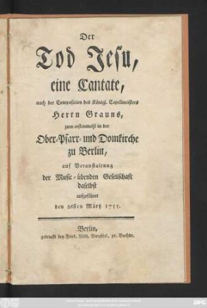 Der Tod Jesu, eine Cantate, nach der Composition des Königl. Capellmeisters Herrn Grauns, zum erstenmahl in der Ober- Pfarr- und Domkirche zu Berlin, auf Veranstaltung der Music-übenden Gesellschaft daselbst aufgeführet den 26sten Märtz 1755