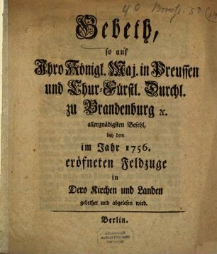 Gebeth, so auf Ihro Königl. Maj. in Preußen und Chur-Fürstl. Durchl. zu Brandenburg [et]c. allergnädigsten Befehl, bey dem im Jahr 1756. eröfneten Feldzuge in Dero Kirchen und Landen gebethet und abgelesen wird