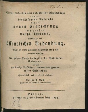 Einige Gedanken über pädagogische Gesetzgebung; nebst einer fortgesetzten Nachricht von der neuen Einrichtung des großen Raths-Lyceums : womit zu der öffentlichen Redeübung, welche am 17ten September Nachmittags um 3 Uhr veranstaltet werden soll, die hohen Landescollegia, die Patronen, Ephoren, wie aüch [!] alle übrige Beschützer, Gönner und Freunde unsrer Schulanstalt ehrerbietigst und ergebenst einladet
