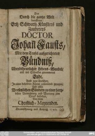 Des Durch die gantze Welt beruffenen Ertz Schwartz-Künstlers und Zauberers Doctor Johan[n] Fausts, Mit dem Teufel aufgerichtetes Bündniß, Abendtheurlicher Lebens-Wandel/ und mit Schrecken genommenes Ende : Aufs neue übersehen, In einer beliebten Kürtze zusammengezogen Und allen Vorsetzlichen Sündern zu einer hertzlichen Vermahnung und Warnung zum Druck befördert